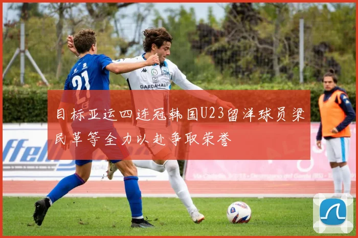 目标亚运四连冠韩国U23留洋球员梁民革等全力以赴争取荣誉