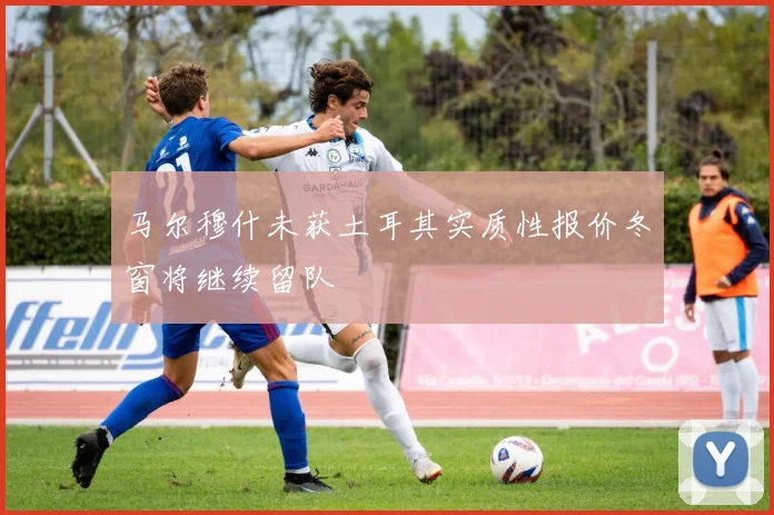 马尔穆什未获土耳其实质性报价冬窗将继续留队