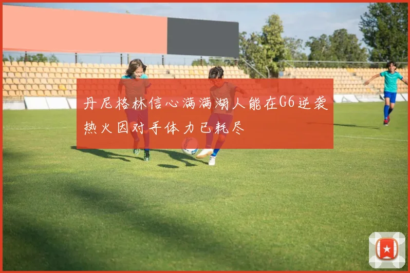 丹尼格林信心满满湖人能在G6逆袭热火因对手体力已耗尽