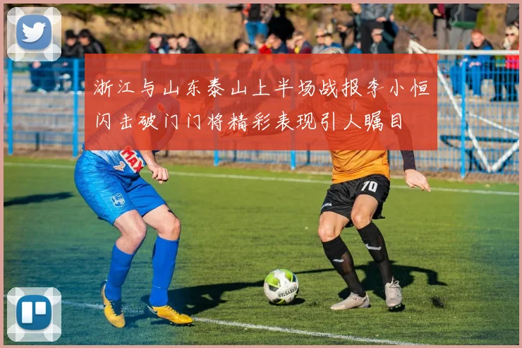 浙江与山东泰山上半场战报李小恒闪击破门门将精彩表现引人瞩目