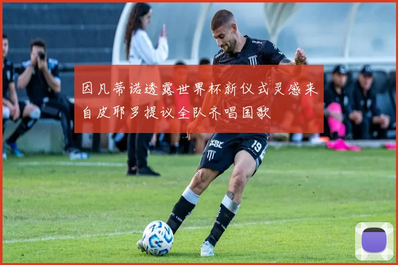 因凡蒂诺透露世界杯新仪式灵感来自皮耶罗提议全队齐唱国歌