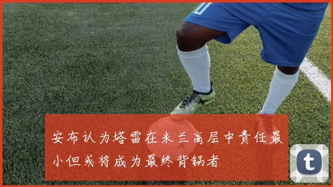 安布认为塔雷在米兰高层中责任最小但或将成为最终背锅者