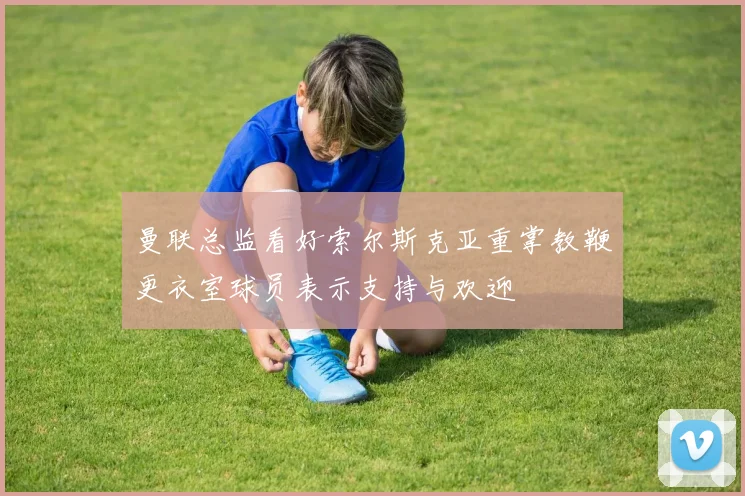 曼联总监看好索尔斯克亚重掌教鞭更衣室球员表示支持与欢迎