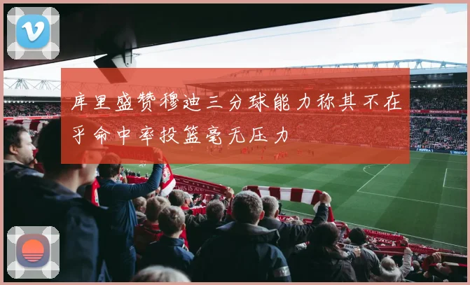 库里盛赞穆迪三分球能力称其不在乎命中率投篮毫无压力