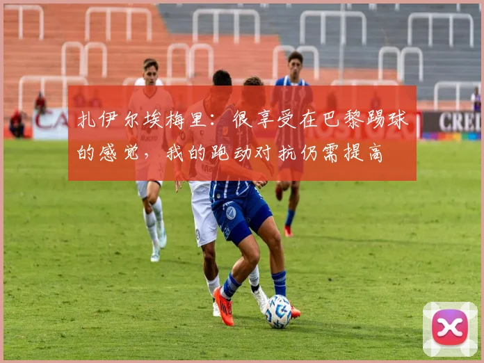 扎伊尔埃梅里：很享受在巴黎踢球的感觉，我的跑动对抗仍需提高