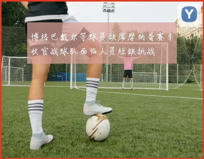 博格巴戴尔等球员缺席摩纳哥赛季收官战球队面临人员短缺挑战