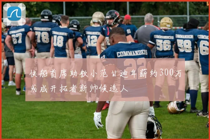 快船首席助教小范甘迪年薪约300万或成开拓者新帅候选人