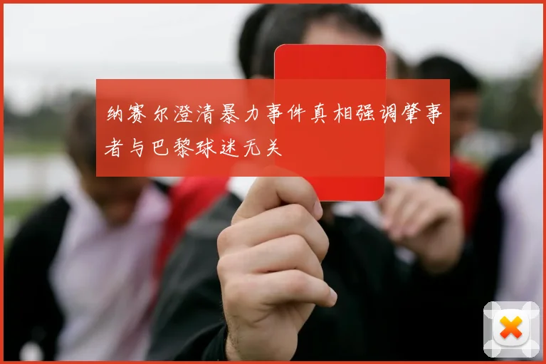 纳赛尔澄清暴力事件真相强调肇事者与巴黎球迷无关