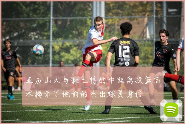 亚历山大与杜兰特的中距离投篮艺术揭示了他们的杰出球员身份
