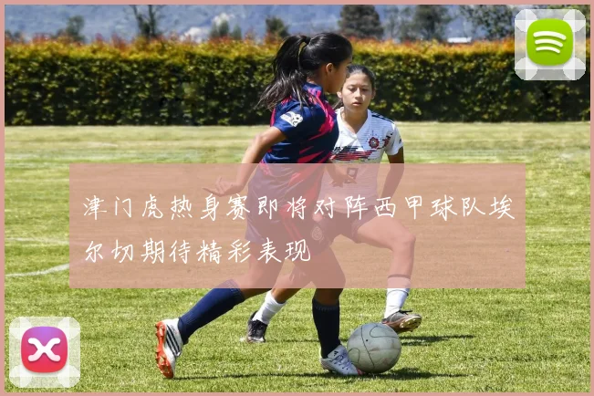 津门虎热身赛即将对阵西甲球队埃尔切期待精彩表现