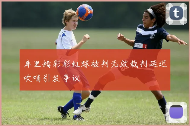 库里精彩彩虹球被判无效裁判延迟吹哨引发争议