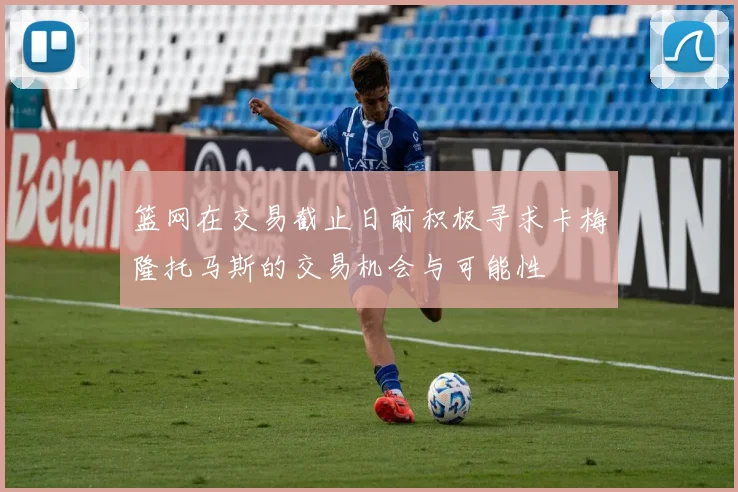 篮网在交易截止日前积极寻求卡梅隆托马斯的交易机会与可能性