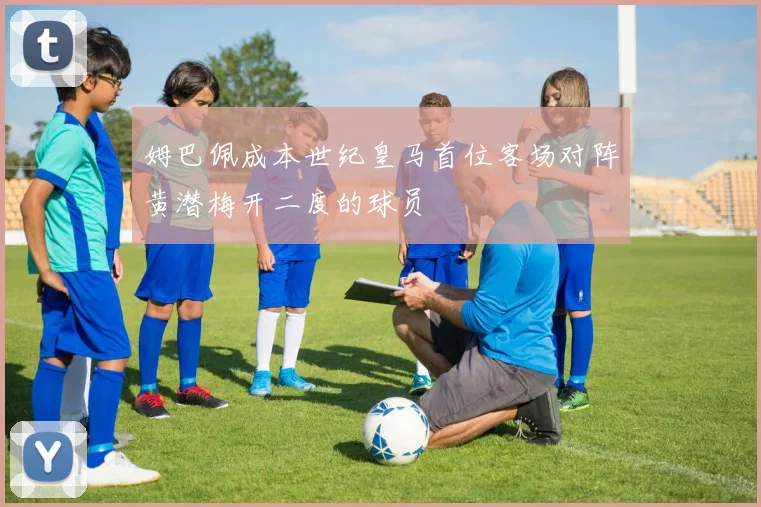 姆巴佩成本世纪皇马首位客场对阵黄潜梅开二度的球员