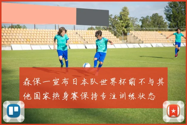 森保一宣布日本队世界杯前不与其他国家热身赛保持专注训练状态