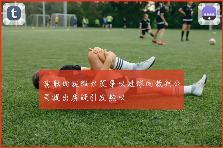 富勒姆就维尔茨争议进球向裁判公司提出质疑引发热议