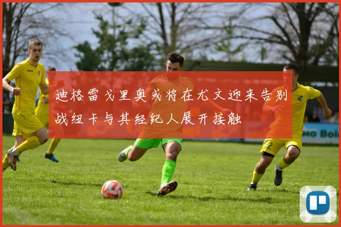 迪格雷戈里奥或将在尤文迎来告别战纽卡与其经纪人展开接触