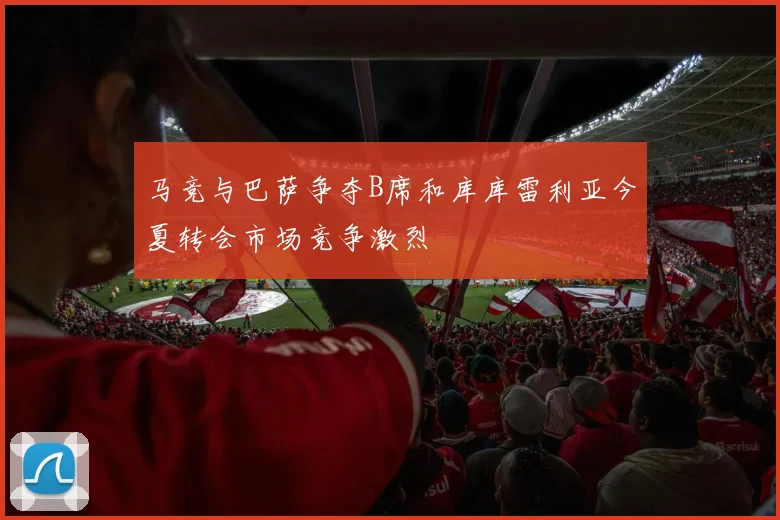 马竞与巴萨争夺B席和库库雷利亚今夏转会市场竞争激烈