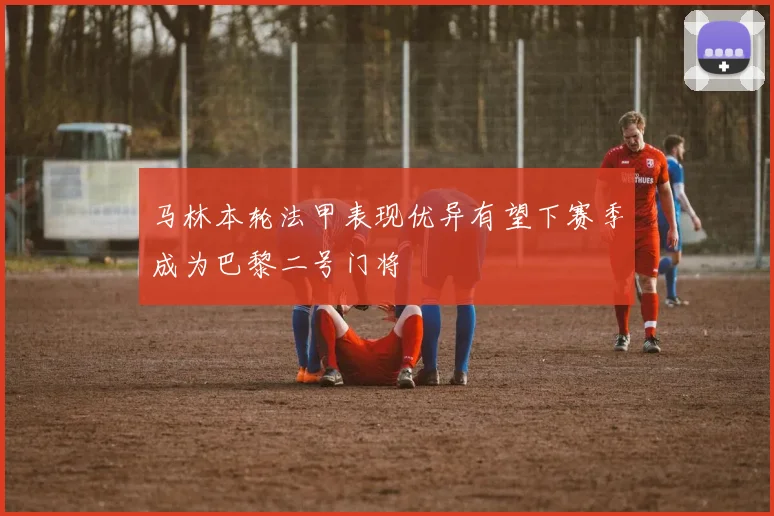 马林本轮法甲表现优异有望下赛季成为巴黎二号门将