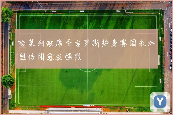 哈莱利缺席圣吉罗斯热身赛国米加盟传闻愈发强烈