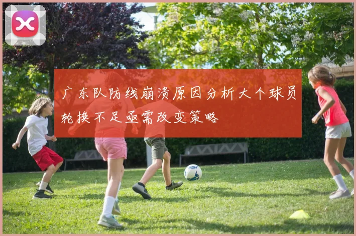 广东队防线崩溃原因分析大个球员轮换不足亟需改变策略
