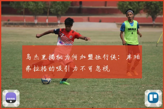 乌杰里揭秘为何加盟独行侠：库珀弗拉格的吸引力不可忽视