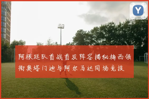 阿根廷队首战首发阵容揭秘梅西领衔奥塔门迪与阿尔马达同场竞技