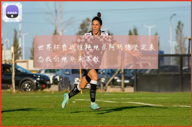 世界杯首战惊艳绝杀阿玛德坚定表态我们绝非来凑数