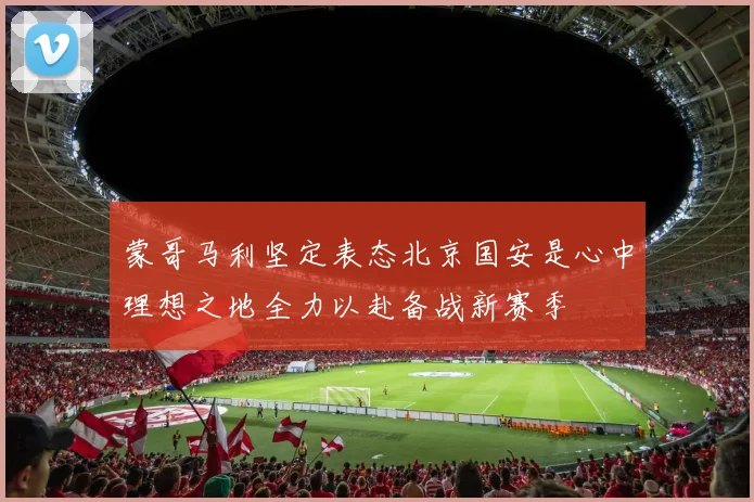 蒙哥马利坚定表态北京国安是心中理想之地全力以赴备战新赛季