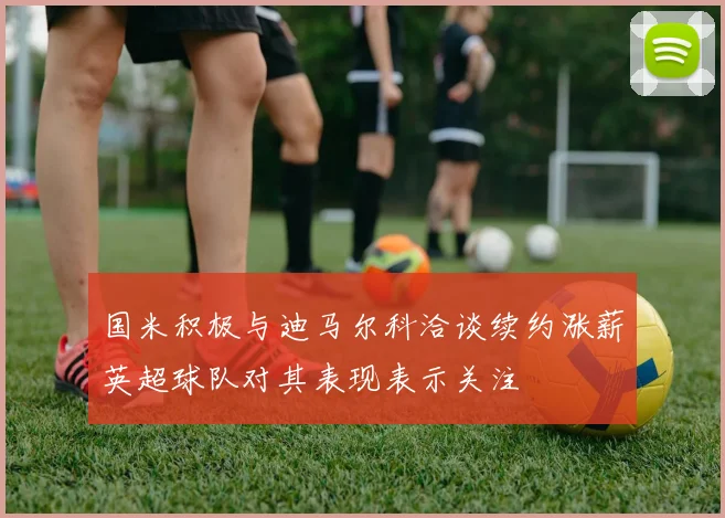 国米积极与迪马尔科洽谈续约涨薪英超球队对其表现表示关注