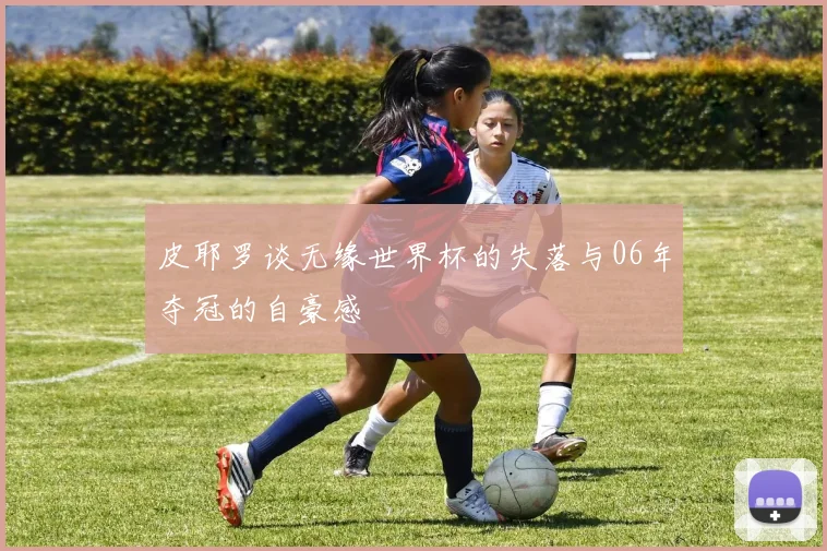 皮耶罗谈无缘世界杯的失落与06年夺冠的自豪感