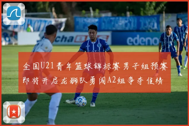 全国U21青年篮球锦标赛男子组预赛即将开启龙狮队勇闯A2组争夺佳绩
